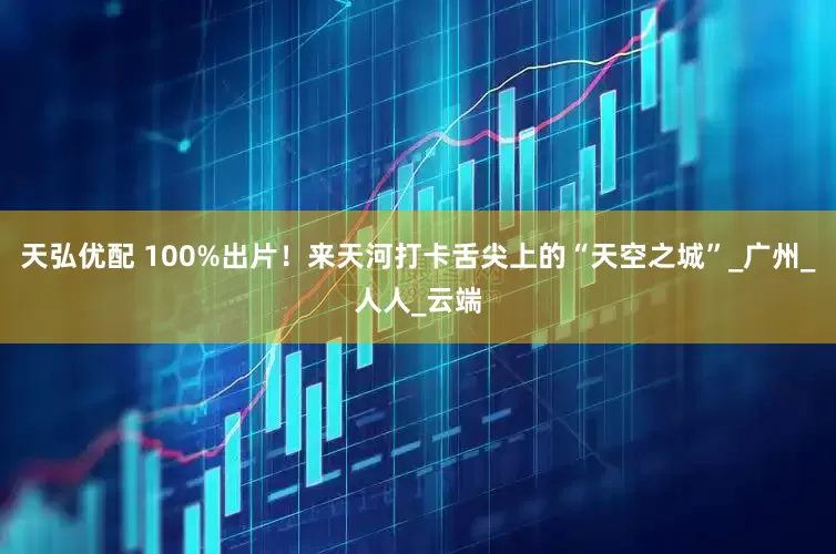 天弘优配 100%出片！来天河打卡舌尖上的“天空之城”_广州_人人_云端