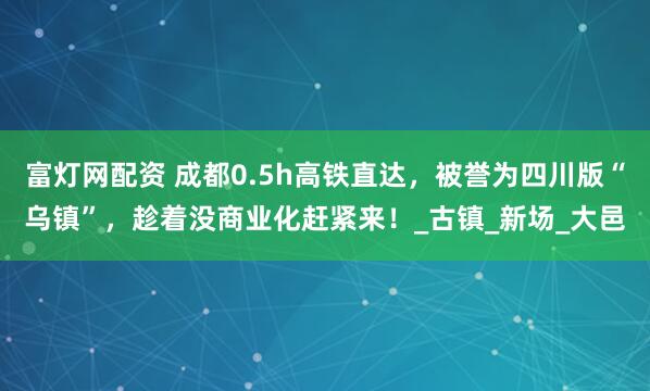 富灯网配资 成都0.5h高铁直达，被誉为四川版“乌镇”，趁着没商业化赶紧来！_古镇_新场_大邑