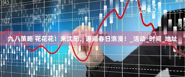 九八策略 花花花！来沈阳，邂逅春日浪漫！_活动_时间_地址