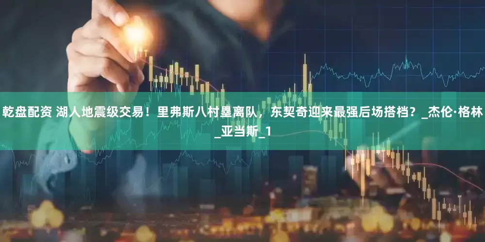 乾盘配资 湖人地震级交易！里弗斯八村塁离队，东契奇迎来最强后场搭档？_杰伦·格林_亚当斯_1