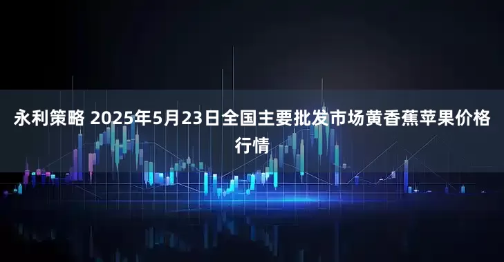 永利策略 2025年5月23日全国主要批发市场黄香蕉苹果价格行情