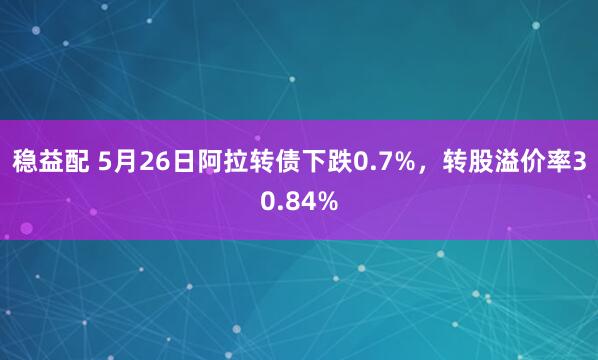 稳益配 5月26日阿拉转债下跌0.7%，转股溢价率30.84%