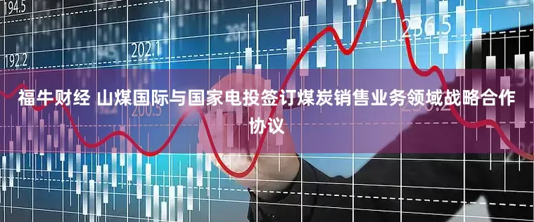福牛财经 山煤国际与国家电投签订煤炭销售业务领域战略合作协议