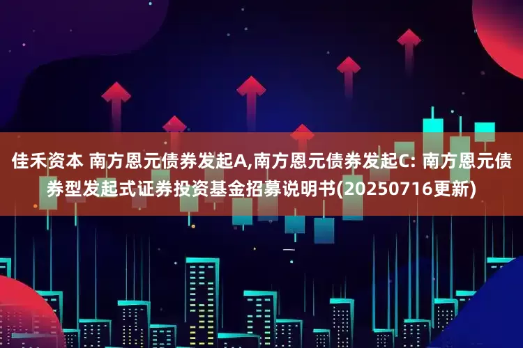 佳禾资本 南方恩元债券发起A,南方恩元债券发起C: 南方恩元债券型发起式证券投资基金招募说明书(20250716更新)