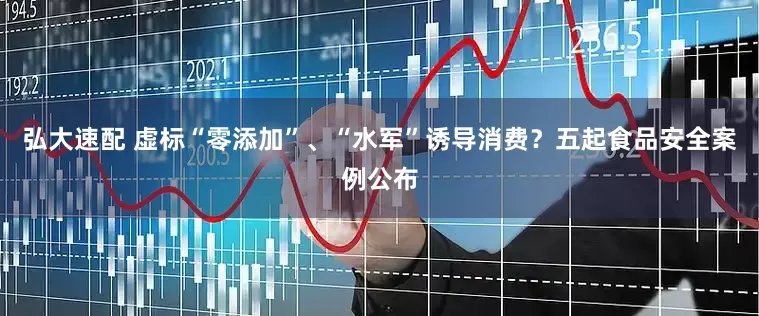 弘大速配 虚标“零添加”、“水军”诱导消费？五起食品安全案例公布