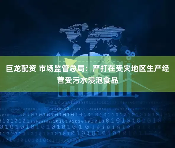 巨龙配资 市场监管总局：严打在受灾地区生产经营受污水浸泡食品