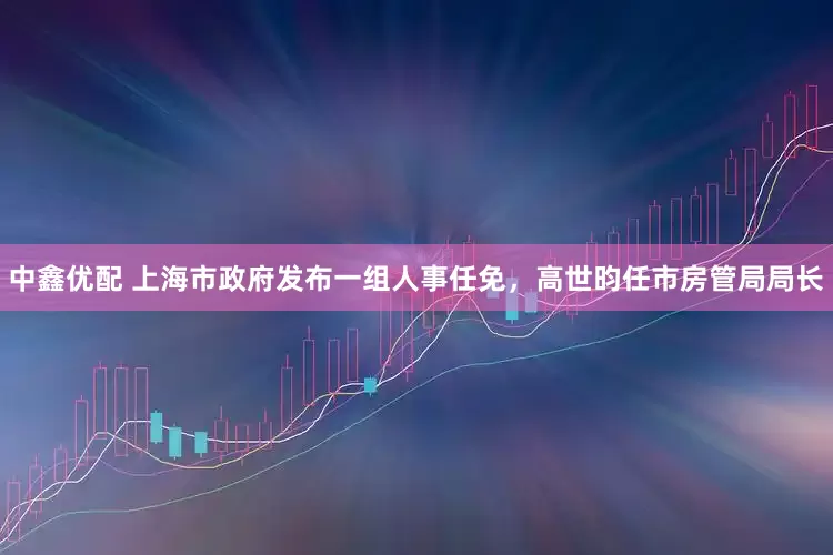 中鑫优配 上海市政府发布一组人事任免，高世昀任市房管局局长