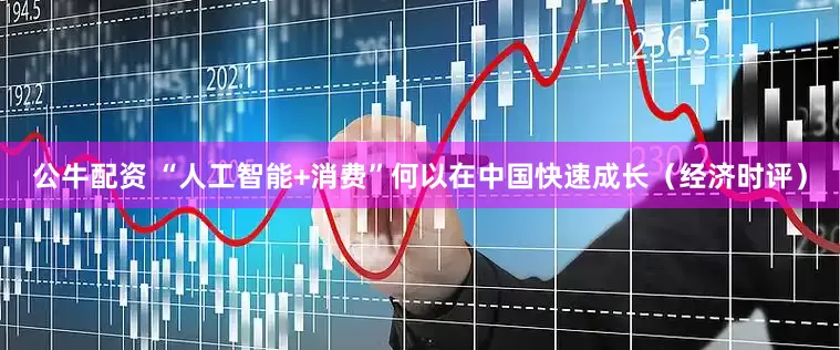 公牛配资 “人工智能+消费”何以在中国快速成长（经济时评）