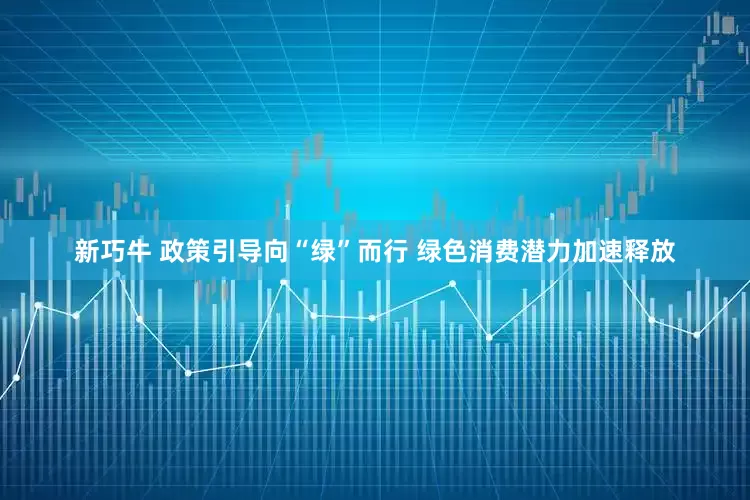 新巧牛 政策引导向“绿”而行 绿色消费潜力加速释放