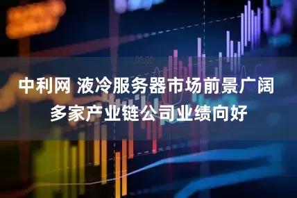 中利网 液冷服务器市场前景广阔 多家产业链公司业绩向好