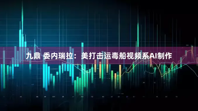 九鼎 委内瑞拉：美打击运毒船视频系AI制作