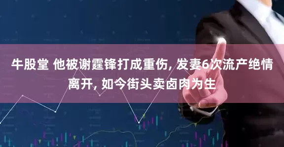 牛股堂 他被谢霆锋打成重伤, 发妻6次流产绝情离开, 如今街头卖卤肉为生