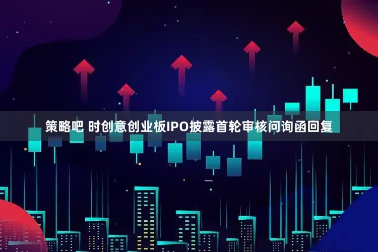 策略吧 时创意创业板IPO披露首轮审核问询函回复